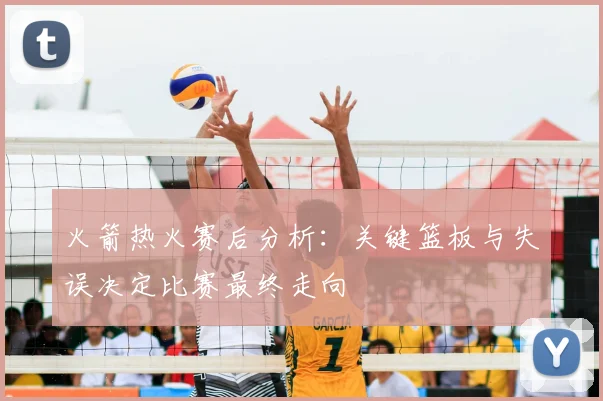 火箭热火赛后分析：关键篮板与失误决定比赛最终走向