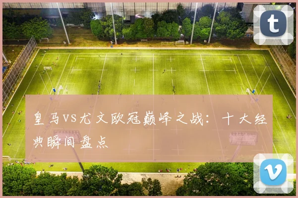 皇马vs尤文欧冠巅峰之战：十大经典瞬间盘点