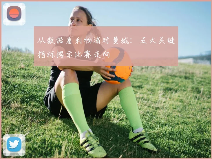 从数据看利物浦对曼城：五大关键指标揭示比赛走向