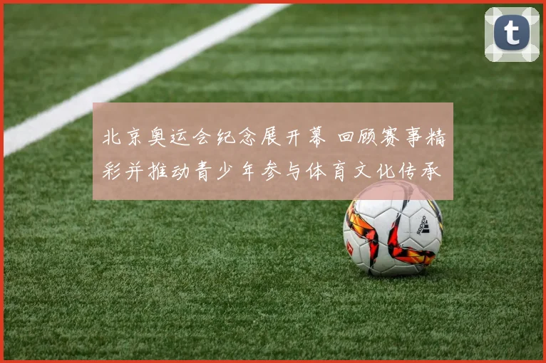 北京奥运会纪念展开幕 回顾赛事精彩并推动青少年参与体育文化传承