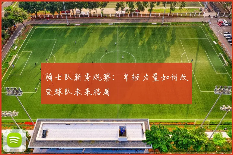 骑士队新秀观察：年轻力量如何改变球队未来格局