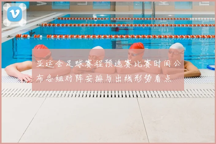 亚运会足球赛程预选赛比赛时间公布各组对阵安排与出线形势看点