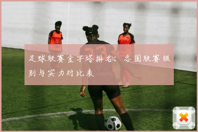 足球联赛金字塔排名：各国联赛级别与实力对比表