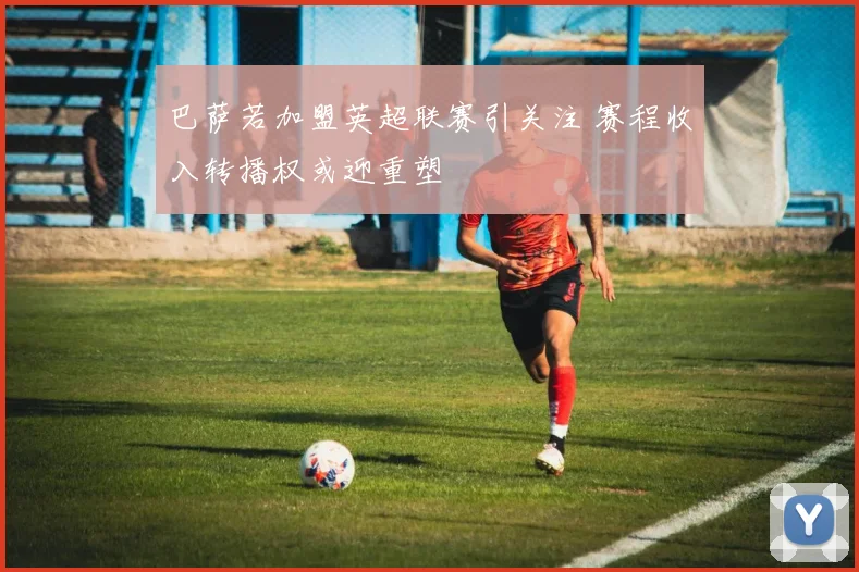 巴萨若加盟英超联赛引关注 赛程收入转播权或迎重塑