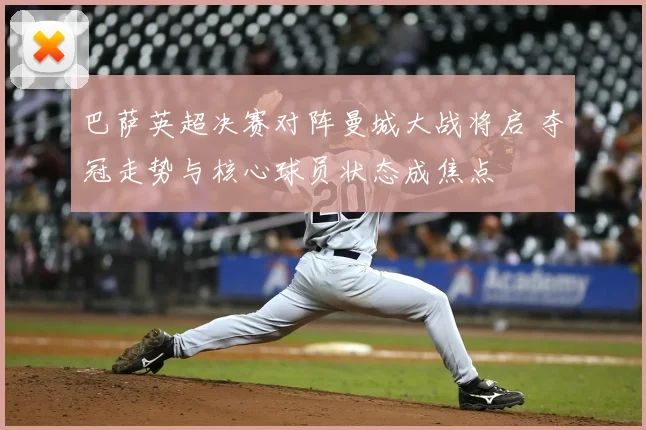 巴萨英超决赛对阵曼城大战将启 夺冠走势与核心球员状态成焦点